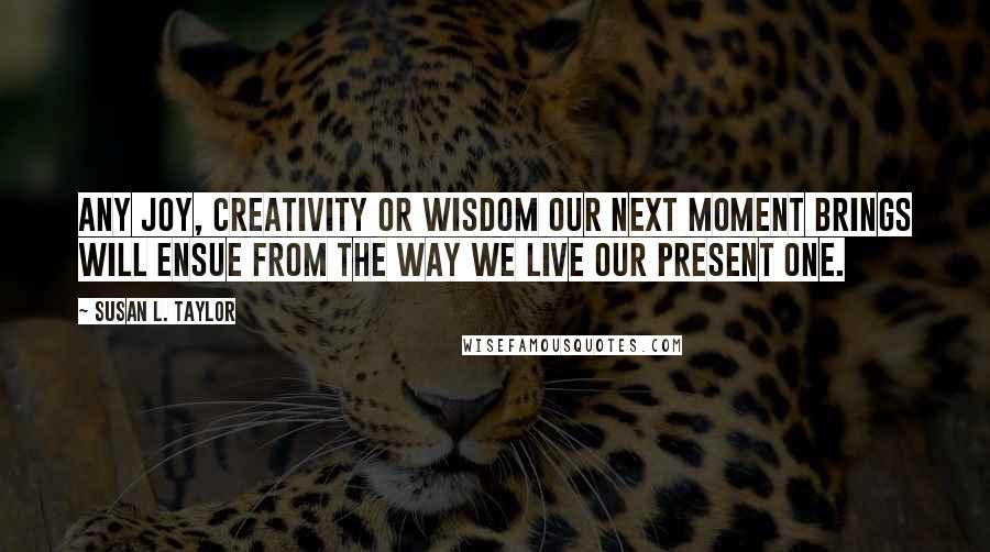 Susan L. Taylor Quotes: Any joy, creativity or wisdom our next moment brings will ensue from the way we live our present one.