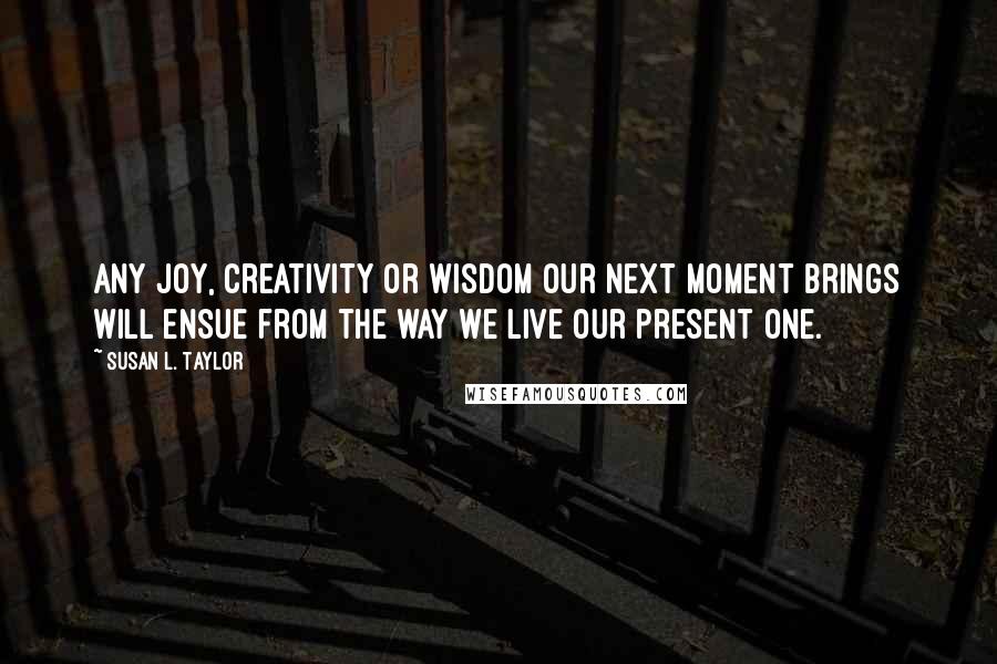 Susan L. Taylor Quotes: Any joy, creativity or wisdom our next moment brings will ensue from the way we live our present one.