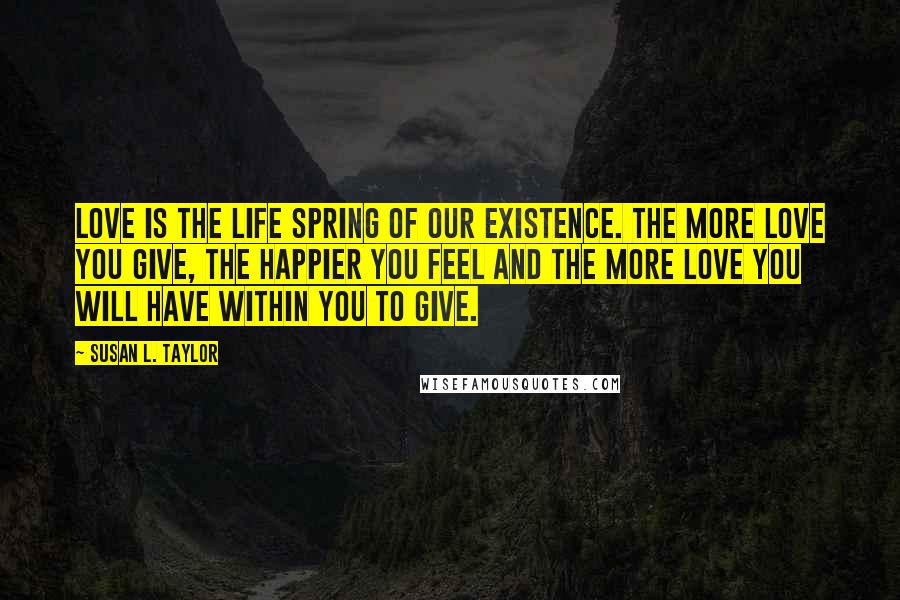 Susan L. Taylor Quotes: Love is the life spring of our existence. The more love you give, the happier you feel and the more love you will have within you to give.