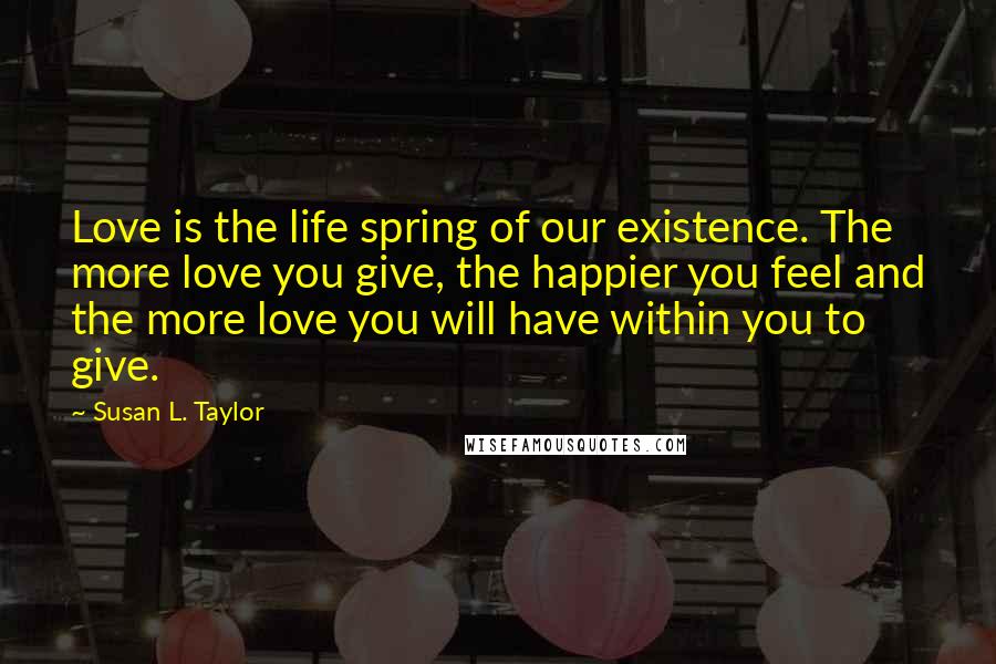 Susan L. Taylor Quotes: Love is the life spring of our existence. The more love you give, the happier you feel and the more love you will have within you to give.