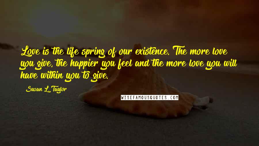 Susan L. Taylor Quotes: Love is the life spring of our existence. The more love you give, the happier you feel and the more love you will have within you to give.