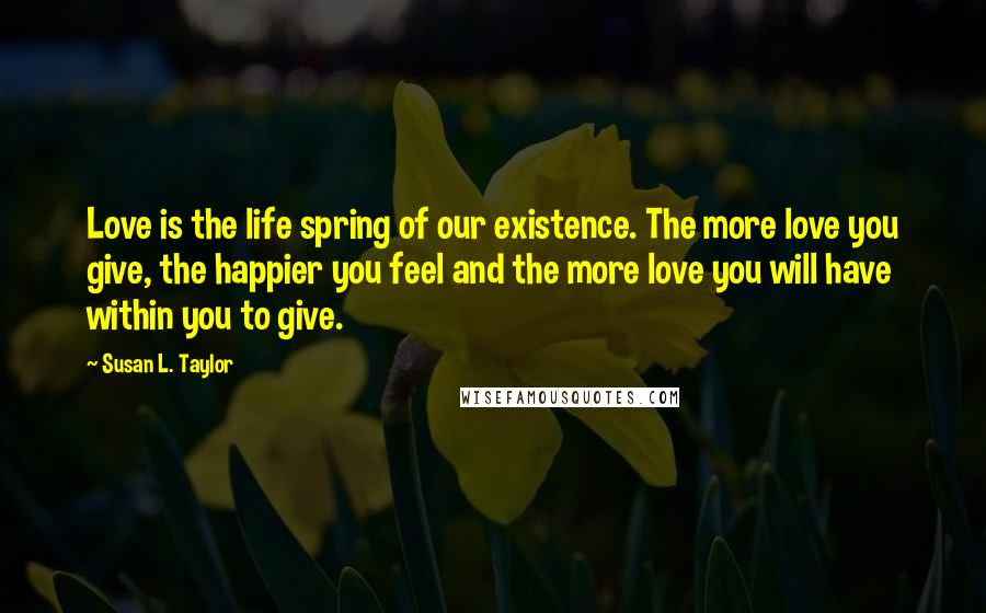 Susan L. Taylor Quotes: Love is the life spring of our existence. The more love you give, the happier you feel and the more love you will have within you to give.