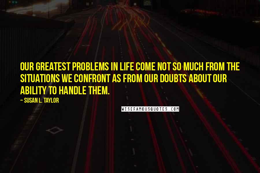 Susan L. Taylor Quotes: Our greatest problems in life come not so much from the situations we confront as from our doubts about our ability to handle them.