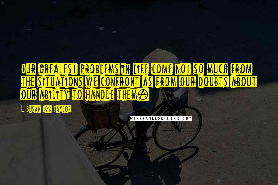 Susan L. Taylor Quotes: Our greatest problems in life come not so much from the situations we confront as from our doubts about our ability to handle them.
