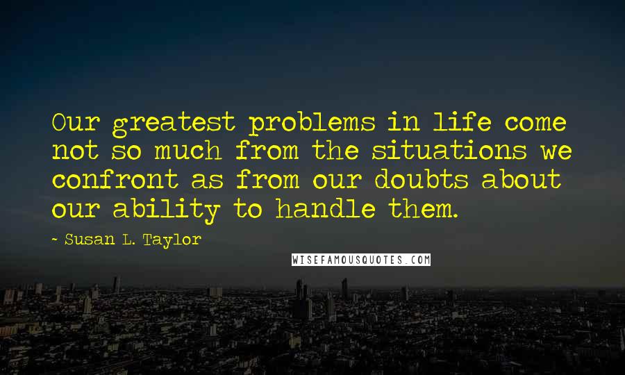 Susan L. Taylor Quotes: Our greatest problems in life come not so much from the situations we confront as from our doubts about our ability to handle them.