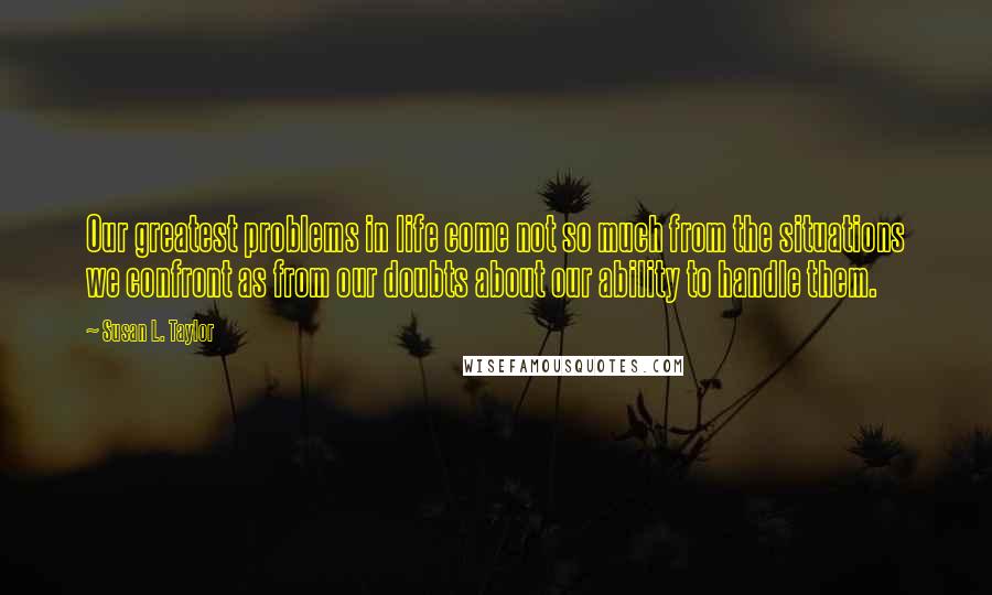 Susan L. Taylor Quotes: Our greatest problems in life come not so much from the situations we confront as from our doubts about our ability to handle them.