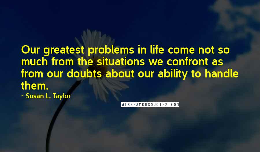 Susan L. Taylor Quotes: Our greatest problems in life come not so much from the situations we confront as from our doubts about our ability to handle them.