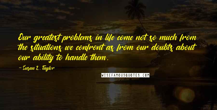 Susan L. Taylor Quotes: Our greatest problems in life come not so much from the situations we confront as from our doubts about our ability to handle them.