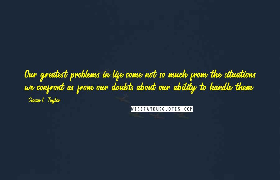 Susan L. Taylor Quotes: Our greatest problems in life come not so much from the situations we confront as from our doubts about our ability to handle them.