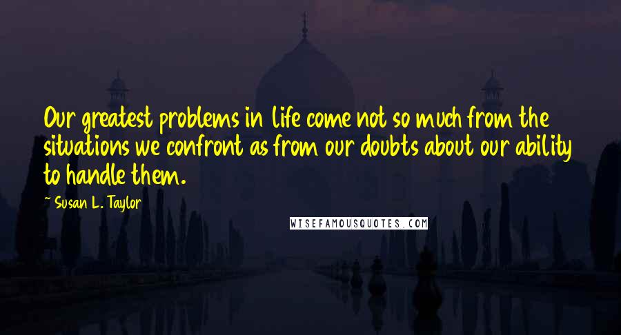 Susan L. Taylor Quotes: Our greatest problems in life come not so much from the situations we confront as from our doubts about our ability to handle them.