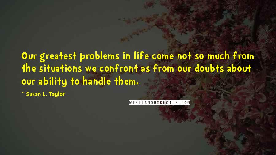 Susan L. Taylor Quotes: Our greatest problems in life come not so much from the situations we confront as from our doubts about our ability to handle them.