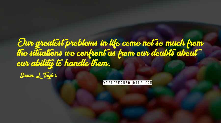 Susan L. Taylor Quotes: Our greatest problems in life come not so much from the situations we confront as from our doubts about our ability to handle them.