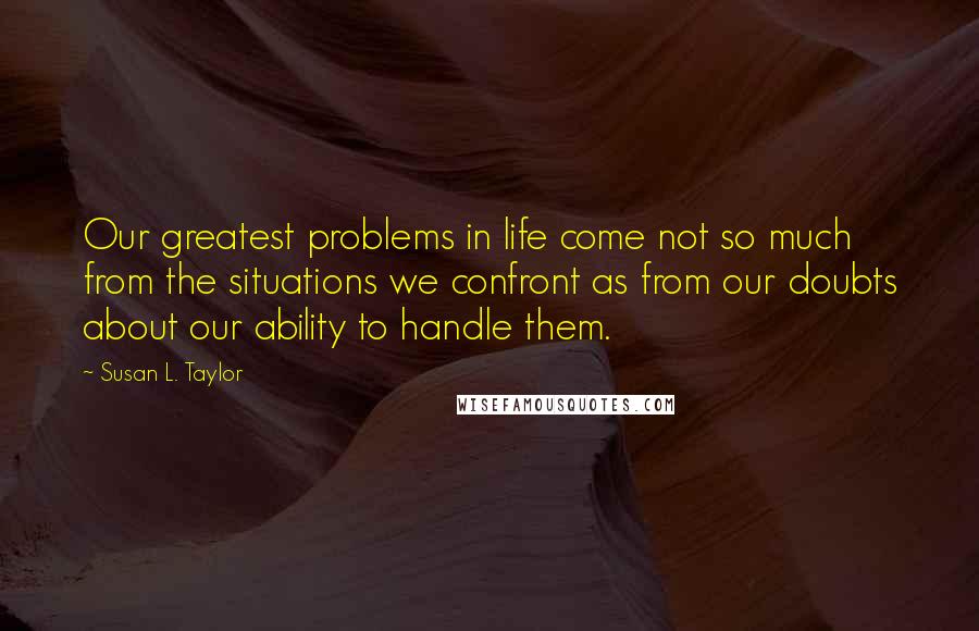 Susan L. Taylor Quotes: Our greatest problems in life come not so much from the situations we confront as from our doubts about our ability to handle them.