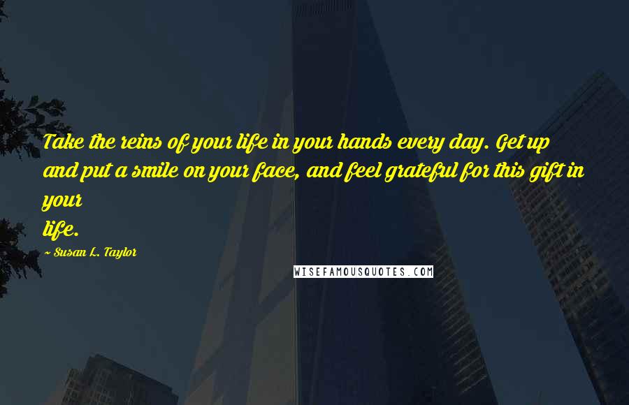 Susan L. Taylor Quotes: Take the reins of your life in your hands every day. Get up and put a smile on your face, and feel grateful for this gift in your life.