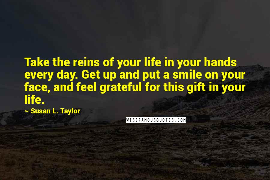 Susan L. Taylor Quotes: Take the reins of your life in your hands every day. Get up and put a smile on your face, and feel grateful for this gift in your life.