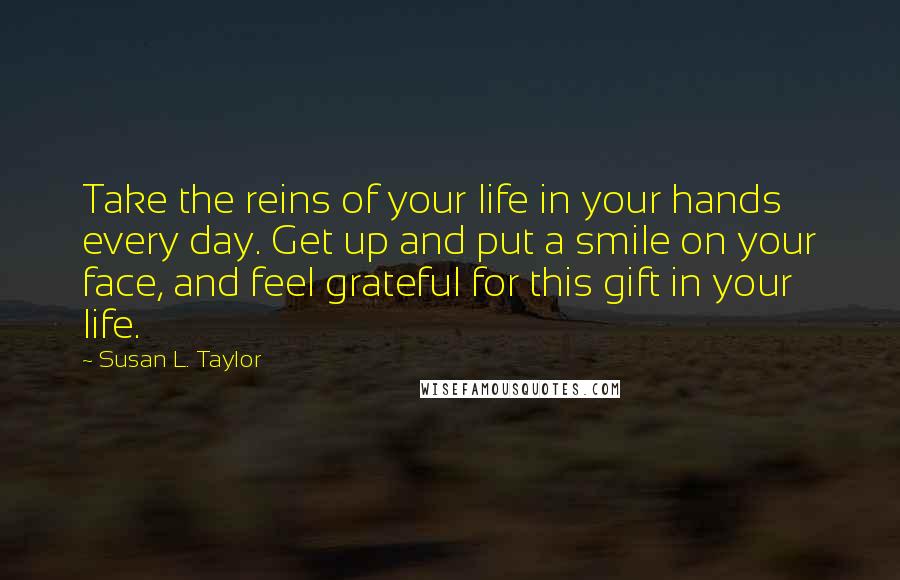 Susan L. Taylor Quotes: Take the reins of your life in your hands every day. Get up and put a smile on your face, and feel grateful for this gift in your life.