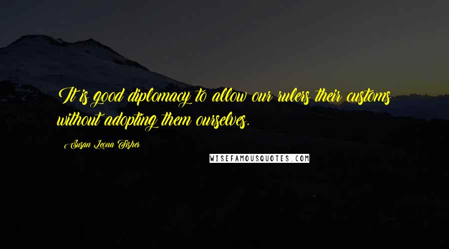 Susan Leona Fisher Quotes: It is good diplomacy to allow our rulers their customs without adopting them ourselves.