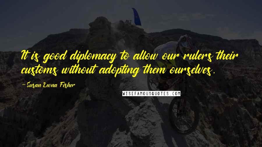 Susan Leona Fisher Quotes: It is good diplomacy to allow our rulers their customs without adopting them ourselves.