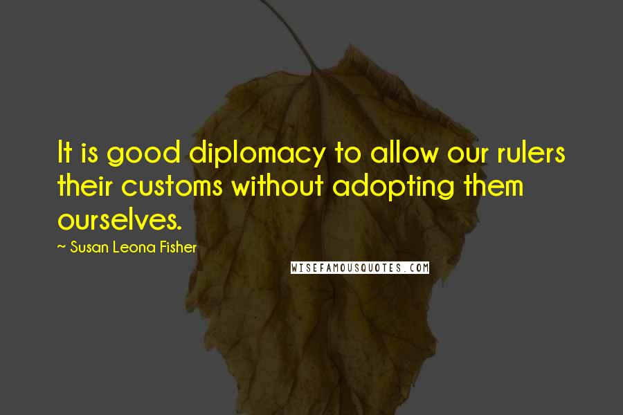 Susan Leona Fisher Quotes: It is good diplomacy to allow our rulers their customs without adopting them ourselves.