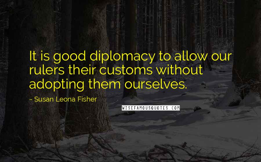 Susan Leona Fisher Quotes: It is good diplomacy to allow our rulers their customs without adopting them ourselves.