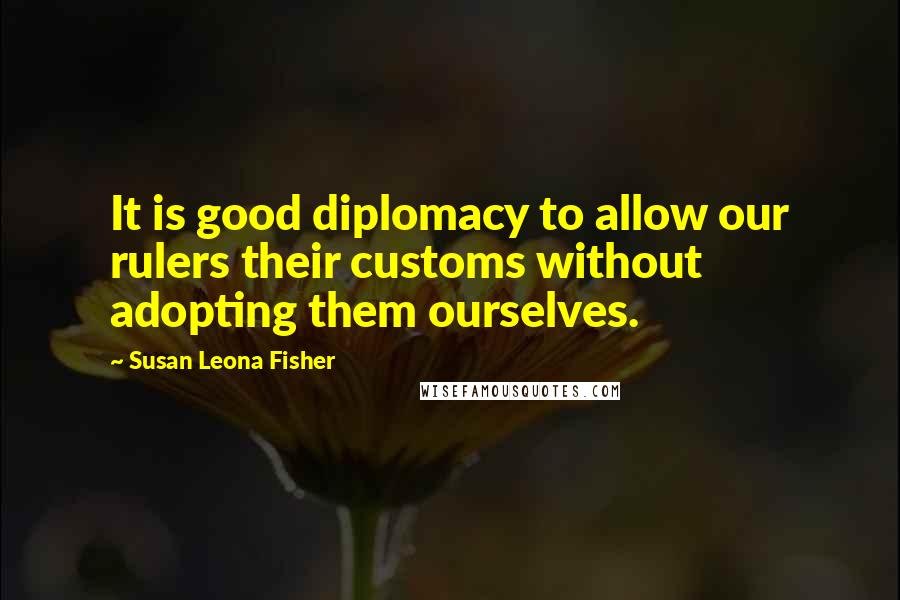 Susan Leona Fisher Quotes: It is good diplomacy to allow our rulers their customs without adopting them ourselves.