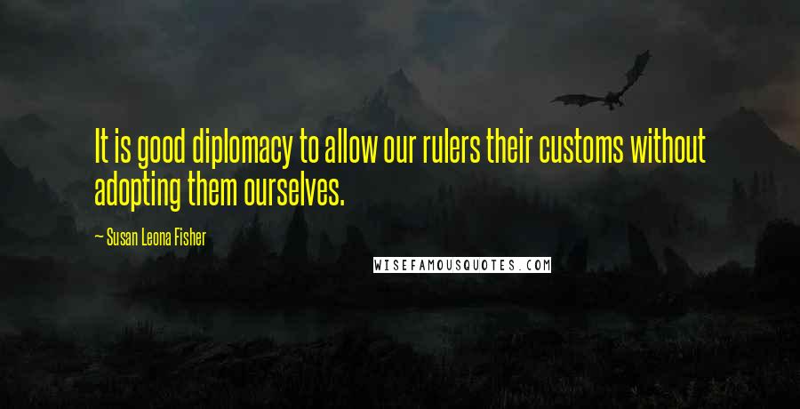 Susan Leona Fisher Quotes: It is good diplomacy to allow our rulers their customs without adopting them ourselves.