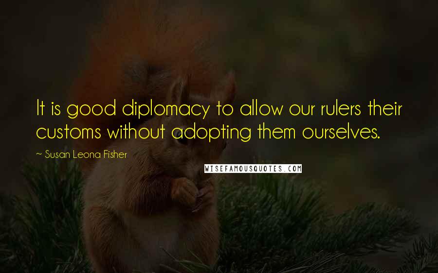 Susan Leona Fisher Quotes: It is good diplomacy to allow our rulers their customs without adopting them ourselves.