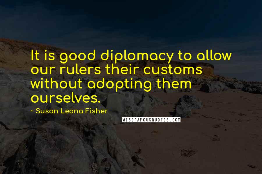 Susan Leona Fisher Quotes: It is good diplomacy to allow our rulers their customs without adopting them ourselves.