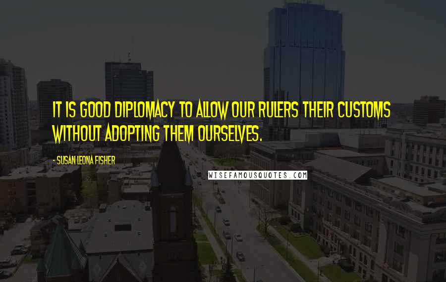 Susan Leona Fisher Quotes: It is good diplomacy to allow our rulers their customs without adopting them ourselves.