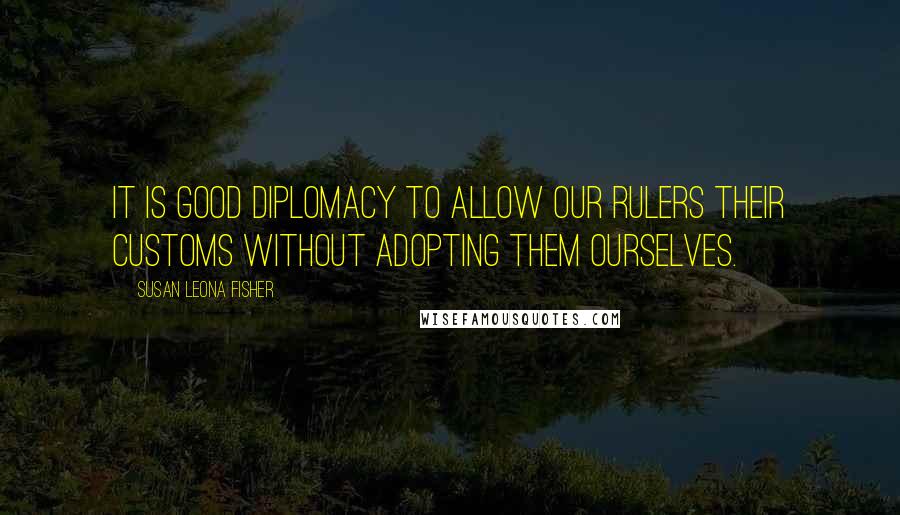 Susan Leona Fisher Quotes: It is good diplomacy to allow our rulers their customs without adopting them ourselves.