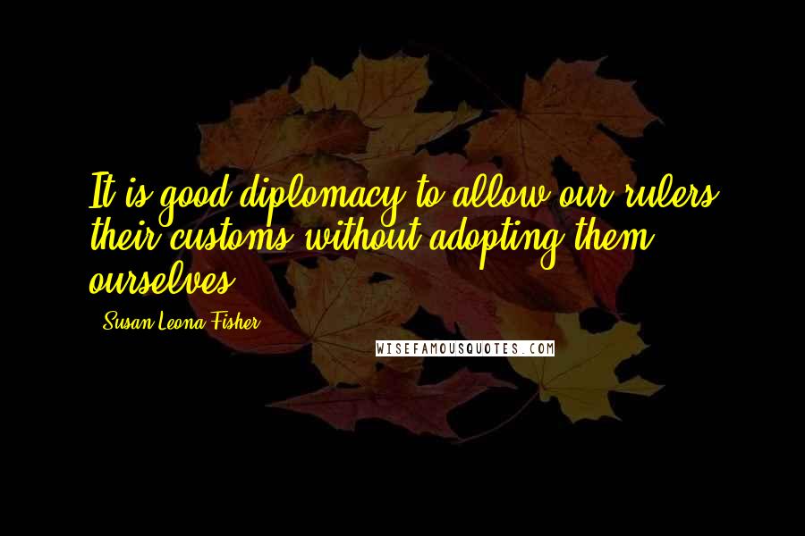 Susan Leona Fisher Quotes: It is good diplomacy to allow our rulers their customs without adopting them ourselves.