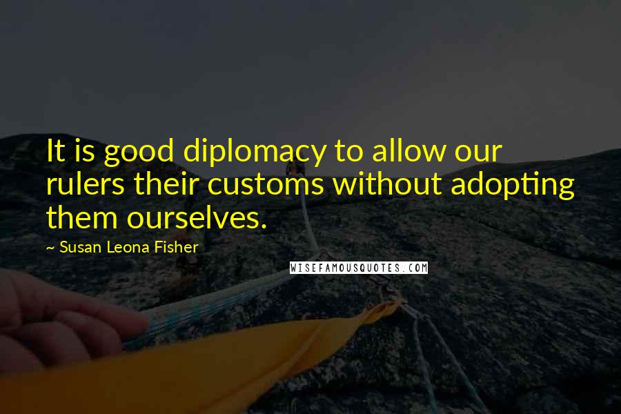 Susan Leona Fisher Quotes: It is good diplomacy to allow our rulers their customs without adopting them ourselves.