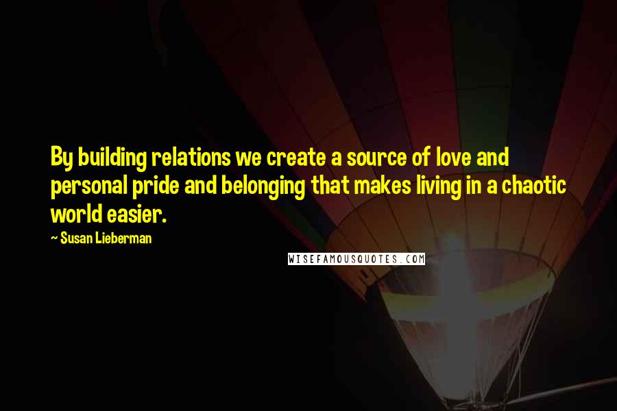 Susan Lieberman Quotes: By building relations we create a source of love and personal pride and belonging that makes living in a chaotic world easier.