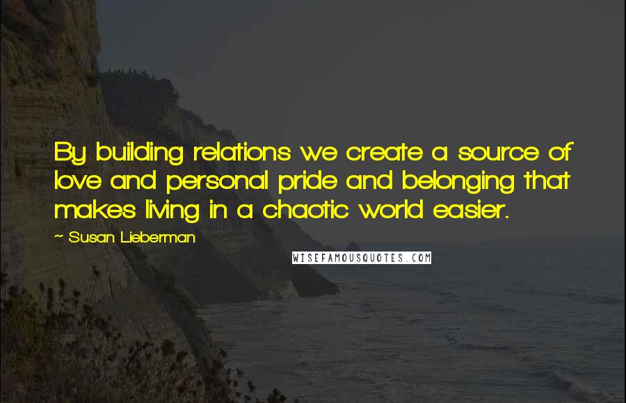 Susan Lieberman Quotes: By building relations we create a source of love and personal pride and belonging that makes living in a chaotic world easier.