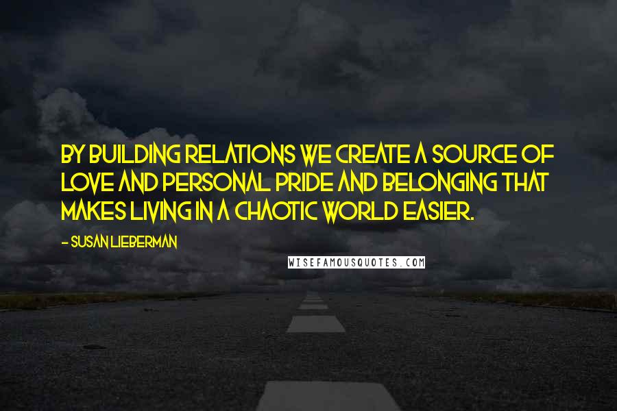 Susan Lieberman Quotes: By building relations we create a source of love and personal pride and belonging that makes living in a chaotic world easier.