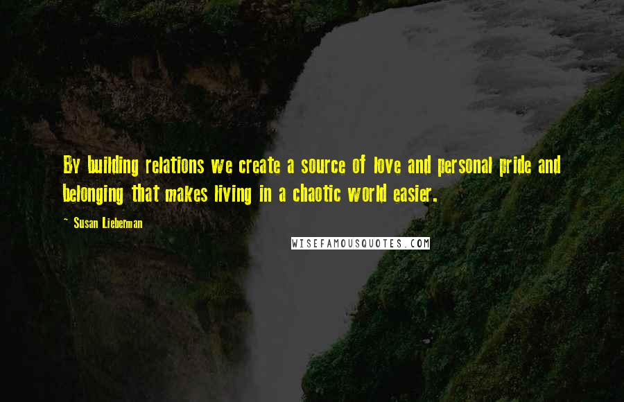 Susan Lieberman Quotes: By building relations we create a source of love and personal pride and belonging that makes living in a chaotic world easier.