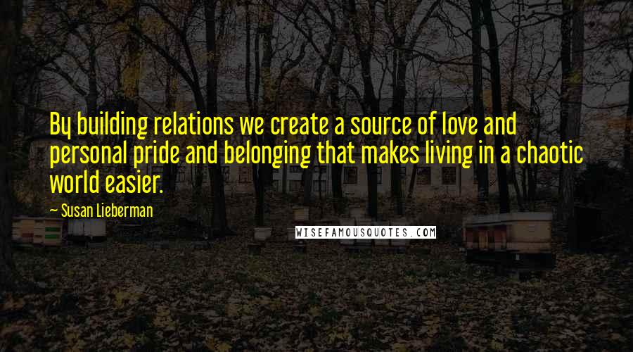 Susan Lieberman Quotes: By building relations we create a source of love and personal pride and belonging that makes living in a chaotic world easier.