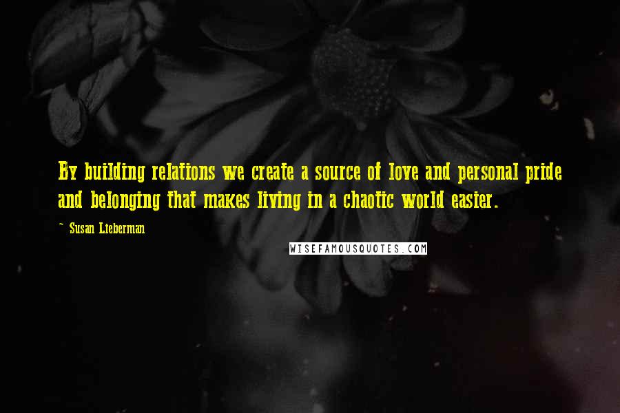 Susan Lieberman Quotes: By building relations we create a source of love and personal pride and belonging that makes living in a chaotic world easier.