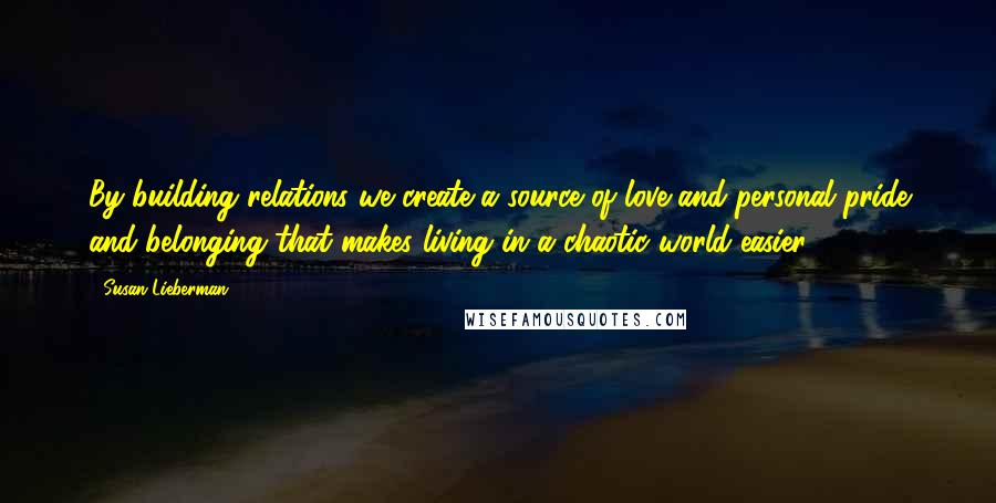 Susan Lieberman Quotes: By building relations we create a source of love and personal pride and belonging that makes living in a chaotic world easier.