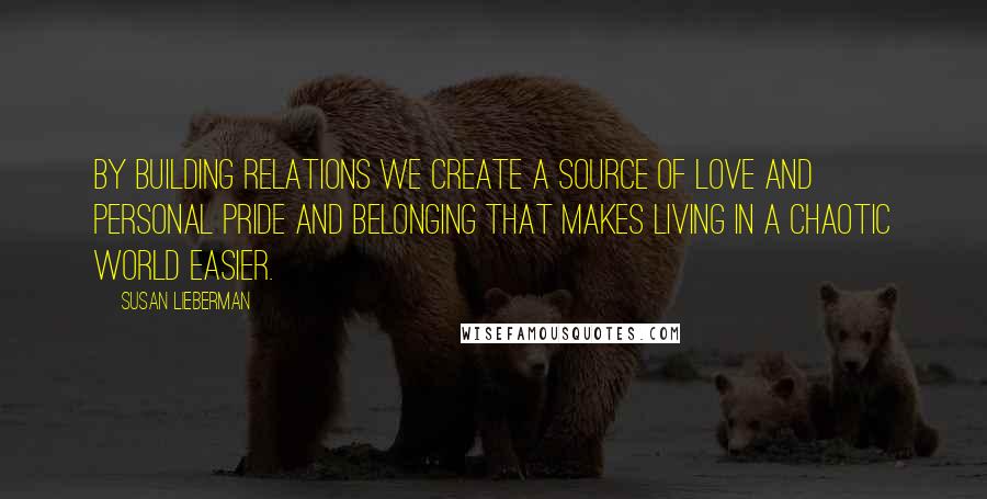 Susan Lieberman Quotes: By building relations we create a source of love and personal pride and belonging that makes living in a chaotic world easier.