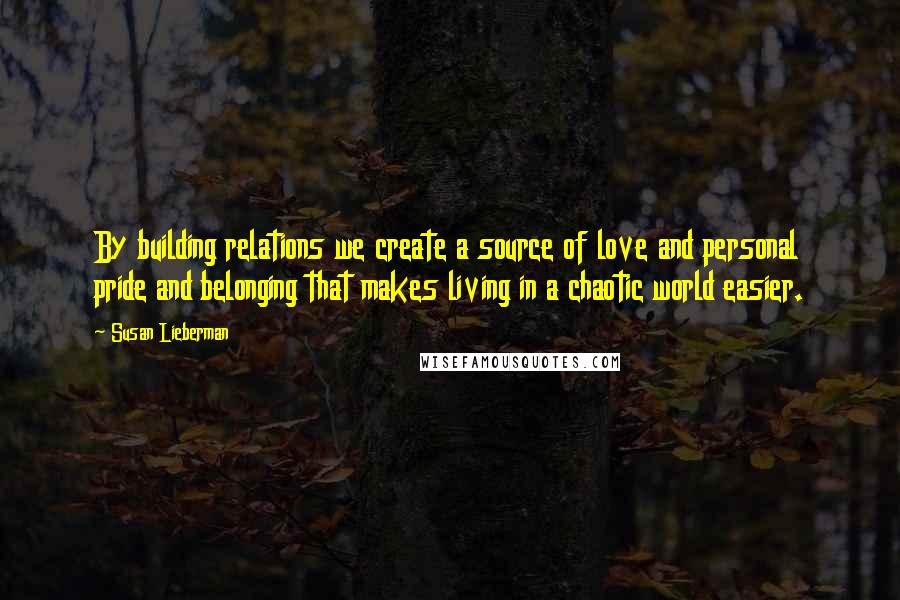 Susan Lieberman Quotes: By building relations we create a source of love and personal pride and belonging that makes living in a chaotic world easier.