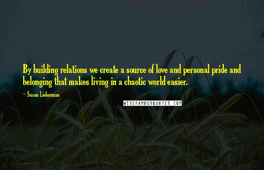 Susan Lieberman Quotes: By building relations we create a source of love and personal pride and belonging that makes living in a chaotic world easier.