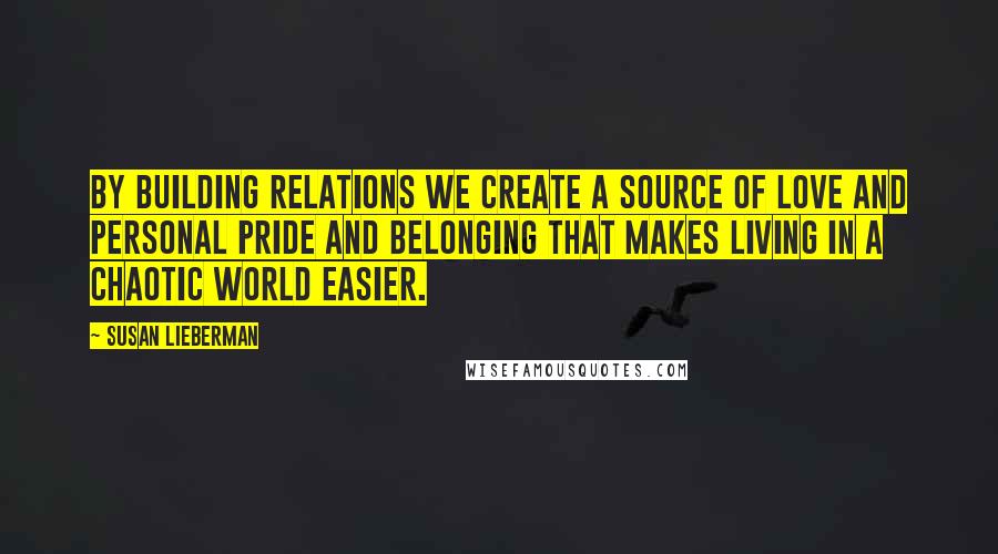 Susan Lieberman Quotes: By building relations we create a source of love and personal pride and belonging that makes living in a chaotic world easier.