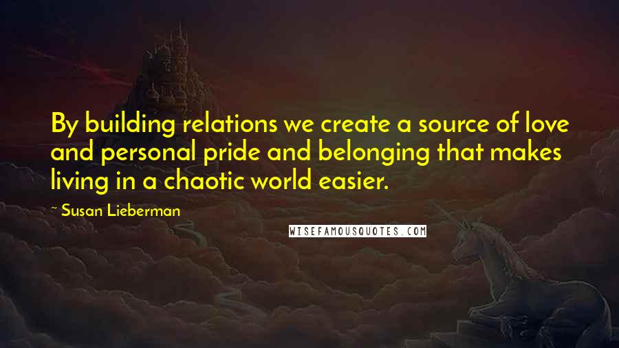 Susan Lieberman Quotes: By building relations we create a source of love and personal pride and belonging that makes living in a chaotic world easier.