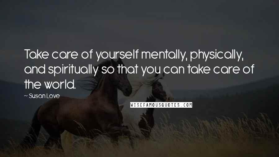 Susan Love Quotes: Take care of yourself mentally, physically, and spiritually so that you can take care of the world.