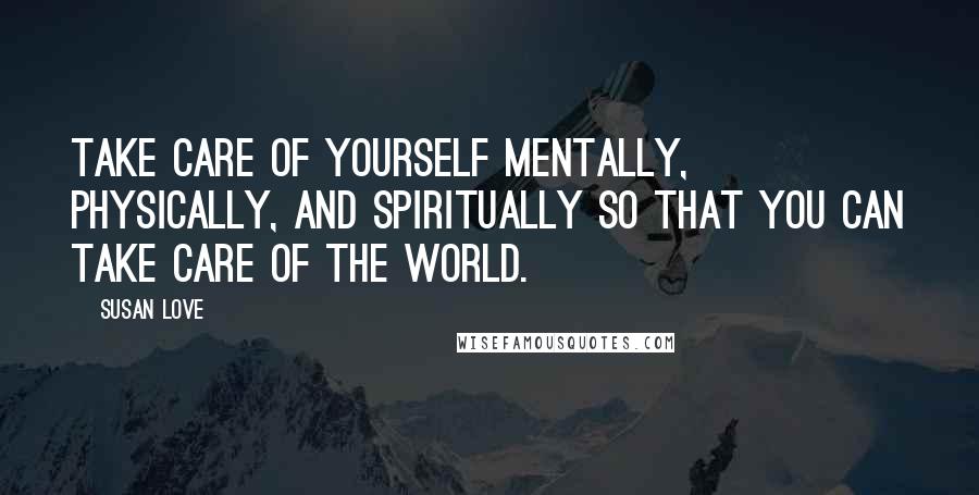 Susan Love Quotes: Take care of yourself mentally, physically, and spiritually so that you can take care of the world.