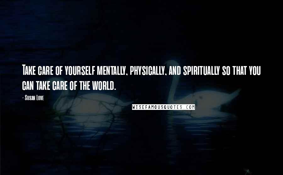 Susan Love Quotes: Take care of yourself mentally, physically, and spiritually so that you can take care of the world.