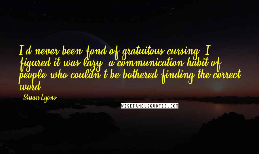 Susan Lyons Quotes: I'd never been fond of gratuitous cursing. I figured it was lazy, a communication habit of people who couldn't be bothered finding the correct word.