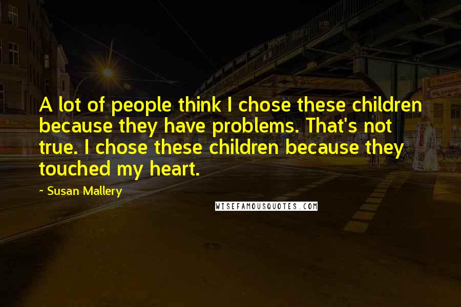 Susan Mallery Quotes: A lot of people think I chose these children because they have problems. That's not true. I chose these children because they touched my heart.