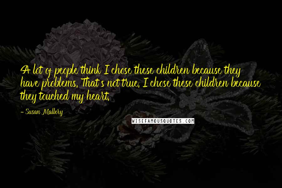 Susan Mallery Quotes: A lot of people think I chose these children because they have problems. That's not true. I chose these children because they touched my heart.